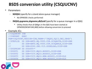 BSDS conversion utility (CSQJUCNV) 
 Parameters 
- NOQSG (specify for a stand alone queue manager) 
 No OPMODE checks performed 
- INQSG,qsgname,dsgname,db2ssid (specify for a queue manager in a QSG) 
 Utility checks that all QMgrs in the QSG have been started at 
OPMODE(NEWFUNC,800) before allowing conversion to proceed 
 Example JCL: 
//CSQ4BCNV JOB 
//CONVERT EXEC 
PGM=CSQJUCNV,REGION=32M,PARM=('INQSG,SQ13,DB2,DB4A') 
//STEPLIB DD DSN=ANTZ.MQ.V000.CUR.SCSQAUTH,DISP=SHR 
// DD DSN=ANTZ.MQ.V000.CUR.SCSQANLE,DISP=SHR 
// DD DSN=SYS2.DB2.V10.SDSNLOAD,DISP=SHR 
//SYSPRINT DD SYSOUT=* 
//SYSUT1 DD DSN=VICY.MQ1O.BSDS01,DISP=SHR 
//SYSUT2 DD DSN=VICY.MQ1O.BSDS02,DISP=SHR 
//SYSUT3 DD DSN=VICY.MQ1O.NEW.BSDS01,DISP=OLD 
//SYSUT4 DD DSN=VICY.MQ1O.NEW.BSDS02,DISP=OLD 
 