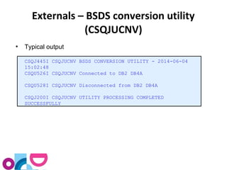 Externals – BSDS conversion utility 
(CSQJUCNV) 
● Typical output 
CSQJ445I CSQJUCNV BSDS CONVERSION UTILITY - 2014-06-04 
15:02:48 
CSQU526I CSQJUCNV Connected to DB2 DB4A 
CSQU528I CSQJUCNV Disconnected from DB2 DB4A 
CSQJ200I CSQJUCNV UTILITY PROCESSING COMPLETED 
SUCCESSFULLY 
 