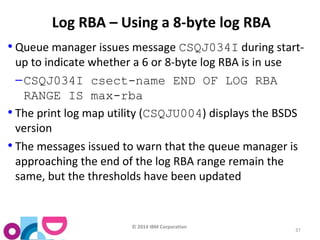© 2014 IBM Corporation 
37 
Log RBA – Using a 8-byte log RBA 
• Queue manager issues message CSQJ034I during start-up 
to indicate whether a 6 or 8-byte log RBA is in use 
–CSQJ034I csect-name END OF LOG RBA 
RANGE IS max-rba 
• The print log map utility (CSQJU004) displays the BSDS 
version 
• The messages issued to warn that the queue manager is 
approaching the end of the log RBA range remain the 
same, but the thresholds have been updated 
 