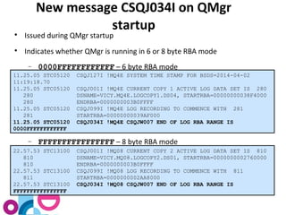 New message CSQJ034I on QMgr 
startup 
 Issued during QMgr startup 
 Indicates whether QMgr is running in 6 or 8 byte RBA mode 
- 0000FFFFFFFFFFFF – 6 byte RBA mode 
11.25.05 STC05120 CSQJ127I !MQ4E SYSTEM TIME STAMP FOR BSDS=2014-04-02 
11:19:18.70 
11.25.05 STC05120 CSQJ001I !MQ4E CURRENT COPY 1 ACTIVE LOG DATA SET IS 280 
280 DSNAME=VICY.MQ4E.LOGCOPY1.DS04, STARTRBA=00000000038F4000 
280 ENDRBA=0000000003B0FFFF 
11.25.05 STC05120 CSQJ099I !MQ4E LOG RECORDING TO COMMENCE WITH 281 
281 STARTRBA=00000000039AF000 
11.25.05 STC05120 CSQJ034I !MQ4E CSQJW007 END OF LOG RBA RANGE IS 
0000FFFFFFFFFFFF 
- FFFFFFFFFFFFFFFF – 8 byte RBA mode 
22.57.53 STC13100 CSQJ001I !MQ08 CURRENT COPY 2 ACTIVE LOG DATA SET IS 810 
810 DSNAME=VICY.MQ08.LOGCOPY2.DS01, STARTRBA=0000000002760000 
810 ENDRBA=0000000003B0FFFF 
22.57.53 STC13100 CSQJ099I !MQ08 LOG RECORDING TO COMMENCE WITH 811 
811 STARTRBA=0000000002AA8000 
22.57.53 STC13100 CSQJ034I !MQ08 CSQJW007 END OF LOG RBA RANGE IS 
FFFFFFFFFFFFFFFF 
 