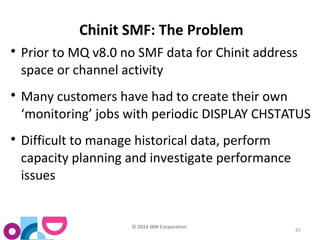 © 2014 IBM Corporation 
43 
Chinit SMF: The Problem 
 Prior to MQ v8.0 no SMF data for Chinit address 
space or channel activity 
 Many customers have had to create their own 
‘monitoring’ jobs with periodic DISPLAY CHSTATUS 
 Difficult to manage historical data, perform 
capacity planning and investigate performance 
issues 
 