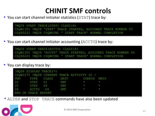 !MQ08 START TRACE(STAT) CLASS(4) 
CSQW130I !MQ08 'STAT' TRACE STARTED, ASSIGNED TRACE NUMBER 05 
CSQ9022I !MQ08 CSQWVCM1 ' START TRACE' NORMAL COMPLETION 
!MQ08 START TRACE(ACCTG) CLASS(4) 
CSQW130I !MQ08 ‘ACCTG' TRACE STARTED, ASSIGNED TRACE NUMBER 06 
CSQ9022I !MQ08 CSQWVCM1 ' START TRACE' NORMAL COMPLETION 
!MQ08 DISPLAY TRACE(*) 
CSQW127I !MQ08 CURRENT TRACE ACTIVITY IS - 
TNO TYPE CLASS DEST USERID RMID 
02 STAT 01 SMF * * 
05 STAT 04 SMF * * 
06 ACCTG 04 SMF * * 
END OF TRACE REPORT 
© 2014 IBM Corporation 
47 
CHINIT SMF controls 
• You can start channel initiator statistics (STAT) trace by: 
• You can start channel initiator accounting (ACCTG) trace by: 
• You can display trace by: 
•ALTER and STOP TRACE commands have also been updated 
 