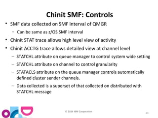 © 2014 IBM Corporation 
49 
Chinit SMF: Controls 
 SMF data collected on SMF interval of QMGR 
- Can be same as z/OS SMF interval 
 Chinit STAT trace allows high level view of activity 
 Chinit ACCTG trace allows detailed view at channel level 
– STATCHL attribute on queue manager to control system wide setting 
– STATCHL attribute on channel to control granularity 
– STATACLS attribute on the queue manager controls automatically 
defined cluster sender channels. 
– Data collected is a superset of that collected on distributed with 
STATCHL message 
 