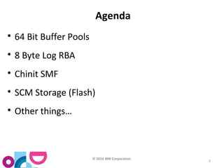© 2014 IBM Corporation 
3 
Agenda 
 64 Bit Buffer Pools 
 8 Byte Log RBA 
 Chinit SMF 
 SCM Storage (Flash) 
 Other things… 
 