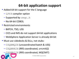 © 2014 IBM Corporation 
73 
64-bit application support 
• Added 64-bit support for the C language 
– LP64 compiler option 
– Supported by cmqc.h 
– No 64-bit COBOL 
• Restricted environments 
– BATCH, TSO, USS 
– CICS and IMS do not support 64-bit applications 
–WebSphere Application Server is already 64-bit 
• Must use sidedecks & DLLs, not stubs: 
– CSQBMQ2X (uncoordinated batch & USS) 
– CSQBRR2X (RRS coordinated, srrcmit()) 
– CSQBRI2X (RRS coordinated, MQCMIT) 
 