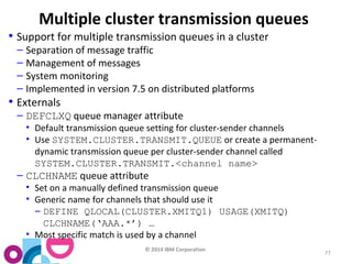 © 2014 IBM Corporation 
77 
Multiple cluster transmission queues 
• Support for multiple transmission queues in a cluster 
– Separation of message traffic 
– Management of messages 
– System monitoring 
– Implemented in version 7.5 on distributed platforms 
• Externals 
– DEFCLXQ queue manager attribute 
• Default transmission queue setting for cluster-sender channels 
• Use SYSTEM.CLUSTER.TRANSMIT.QUEUE or create a permanent-dynamic 
transmission queue per cluster-sender channel called 
SYSTEM.CLUSTER.TRANSMIT.<channel name> 
– CLCHNAME queue attribute 
• Set on a manually defined transmission queue 
• Generic name for channels that should use it 
– DEFINE QLOCAL(CLUSTER.XMITQ1) USAGE(XMITQ) 
CLCHNAME(‘AAA.*’) … 
• Most specific match is used by a channel 
 