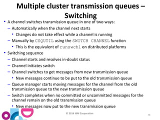 © 2014 IBM Corporation 
79 
Multiple cluster transmission queues – 
Switching 
• A channel switches transmission queue in one of two ways: 
– Automatically when the channel next starts 
• Changes do not take effect while a channel is running 
– Manually by CSQUTIL using the SWITCH CHANNEL function 
• This is the equivalent of runswchl on distributed platforms 
• Switching sequence 
– Channel starts and resolves in-doubt status 
– Channel initiates switch 
– Channel switches to get messages from new transmission queue 
• New messages continue to be put to the old transmission queue 
– Queue manager starts moving messages for the channel from the old 
transmission queue to the new transmission queue 
– Switch completes when no committed or uncommitted messages for the 
channel remain on the old transmission queue 
• New messages now put to the new transmission queue 
 