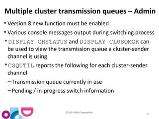 Multiple cluster transmission queues – Admin 
• Version 8 new function must be enabled 
• Various console messages output during switching process 
•DISPLAY CHSTATUS and DISPLAY CLUSQMGR can 
be used to view the transmission queue a cluster-sender 
channel is using 
•CSQUTIL reports the following for each cluster-sender 
channel 
–Transmission queue currently in use 
–Pending / in-progress switch information 
© 2014 IBM Corporation 
81 
 