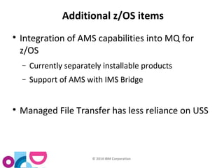 Additional z/OS items 
 Integration of AMS capabilities into MQ for 
z/OS 
- Currently separately installable products 
- Support of AMS with IMS Bridge 
 Managed File Transfer has less reliance on USS 
© 2014 IBM Corporation 
 