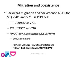 Migration and coexistence 
 Backward migration and coexistence APAR for 
MQ V701 and V710 is PI19721: 
– PTF UI21966 for V701 
– PTF UI21967 for V710 
– FIXCAT IBM.Coexistence.MQ.V8R0M0 
© 2014 IBM Corporation 
– SMP/E command: 
REPORT MISSINGFIX ZONES(mqtgtzone) 
FIXCAT(IBM.Coexistence.MQ.V8R0M0) 
 