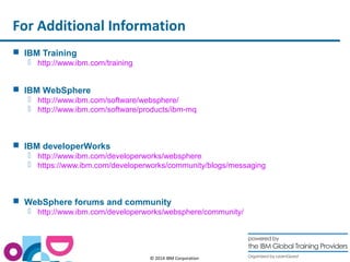 For Additional Information 
© 2014 IBM Corporation 
 IBM Training 
 http://www.ibm.com/training 
 IBM WebSphere 
 http://www.ibm.com/software/websphere/ 
 http://www.ibm.com/software/products/ibm-mq 
 IBM developerWorks 
 http://www.ibm.com/developerworks/websphere 
 https://www.ibm.com/developerworks/community/blogs/messaging 
 WebSphere forums and community 
 http://www.ibm.com/developerworks/websphere/community/ 
 