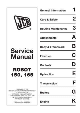 Service
Manual
ROBOT
150, 165
PUBLISHED BY THE
TECHNICAL PUBLICATIONS DEPARTMENT
OF JCB SERVICE; ©
WATERLOO PARK, UTTOXETER,
STAFFORDSHIRE, ST14 5PA, ENGLAND
Tel. ROCESTER (01889) 590312
PRINTED IN ENGLAND
Publication No. 9803/8500
General Information 1
Care & Safety 2
Routine Maintenance 3
Attachments A
Body & Framework B
Electrics C
Controls D
Hydraulics E
Transmission F
Brakes G
Engine K
R
 