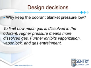 Design decisions 
 Why keep the odorant blanket pressure low? 
To limit how much gas is dissolved in the 
odorant. Higher pressure means more 
dissolved gas. Further inhibits vaporization, 
vapor lock, and gas entrainment. 
www.sentry-equip.com 
 