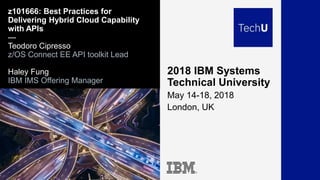 2018 IBM Systems
Technical University
May 14-18, 2018
London, UK
z101666: Best Practices for
Delivering Hybrid Cloud Capability
with APIs
—
Teodoro Cipresso
z/OS Connect EE API toolkit Lead
Haley Fung
IBM IMS Offering Manager
 