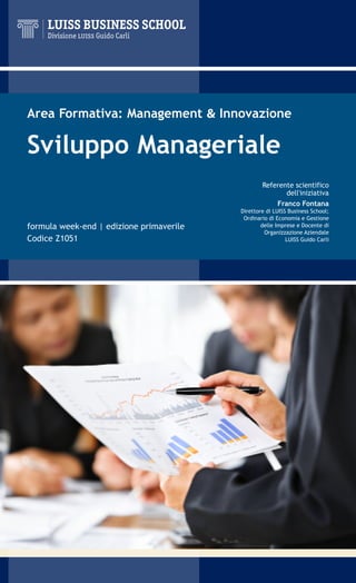 Area Formativa: Management & Innovazione

Sviluppo Manageriale
                                                  Referente scientifico
                                                         dell'iniziativa
                                                      Franco Fontana
                                          Direttore di LUISS Business School;
                                           Ordinario di Economia e Gestione
formula week-end | edizione primaverile           delle Imprese e Docente di
                                                   Organizzazione Aziendale
Codice Z1051                                                LUISS Guido Carli
 