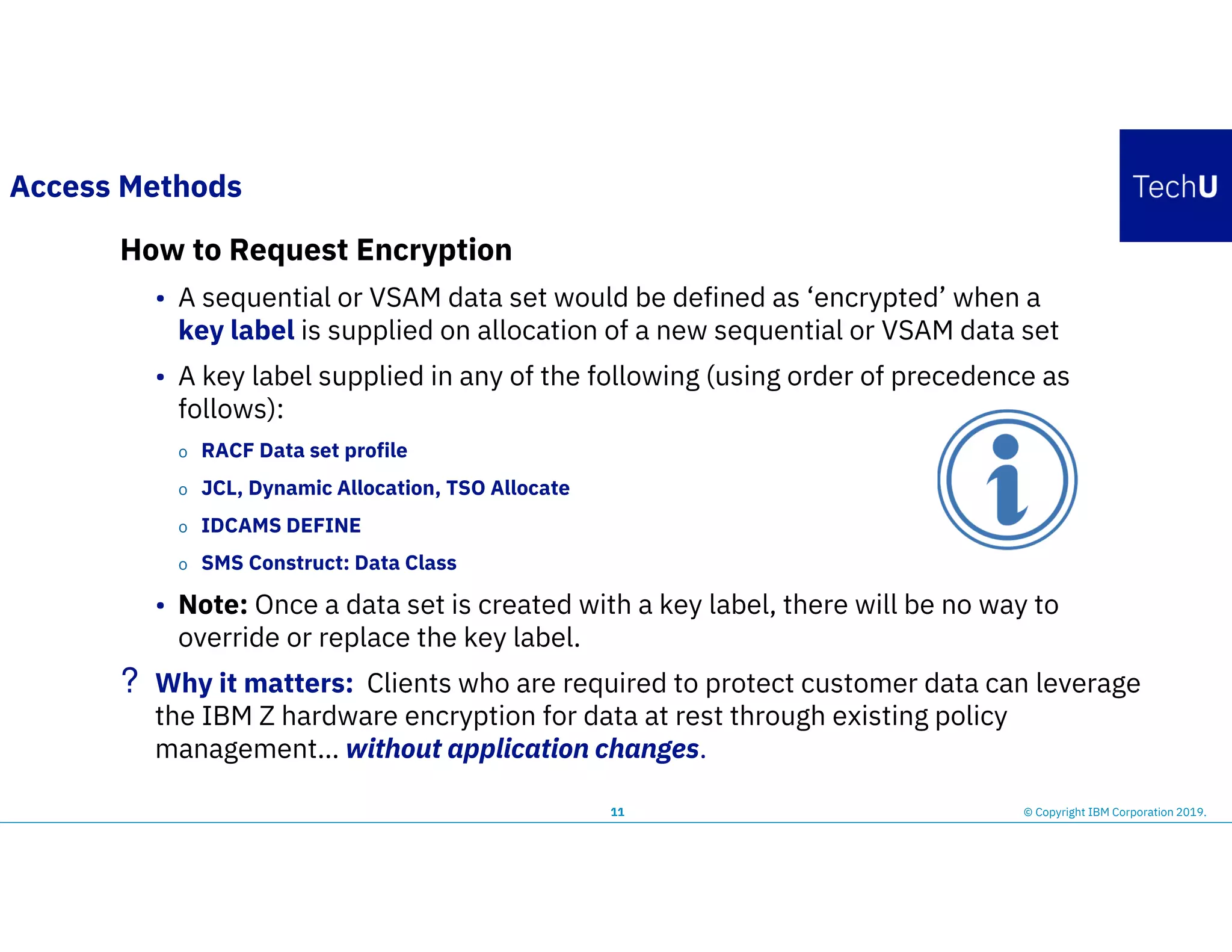 11 © Copyright IBM Corporation 2019.
Access Methods
How to Request Encryption
• A sequential or VSAM data set would be defined as ‘encrypted’ when a
key label is supplied on allocation of a new sequential or VSAM data set
• A key label supplied in any of the following (using order of precedence as
follows):
o RACF Data set profile
o JCL, Dynamic Allocation, TSO Allocate
o IDCAMS DEFINE
o SMS Construct: Data Class
• Note: Once a data set is created with a key label, there will be no way to
override or replace the key label.
? Why it matters: Clients who are required to protect customer data can leverage
the IBM Z hardware encryption for data at rest through existing policy
management… without application changes.
 