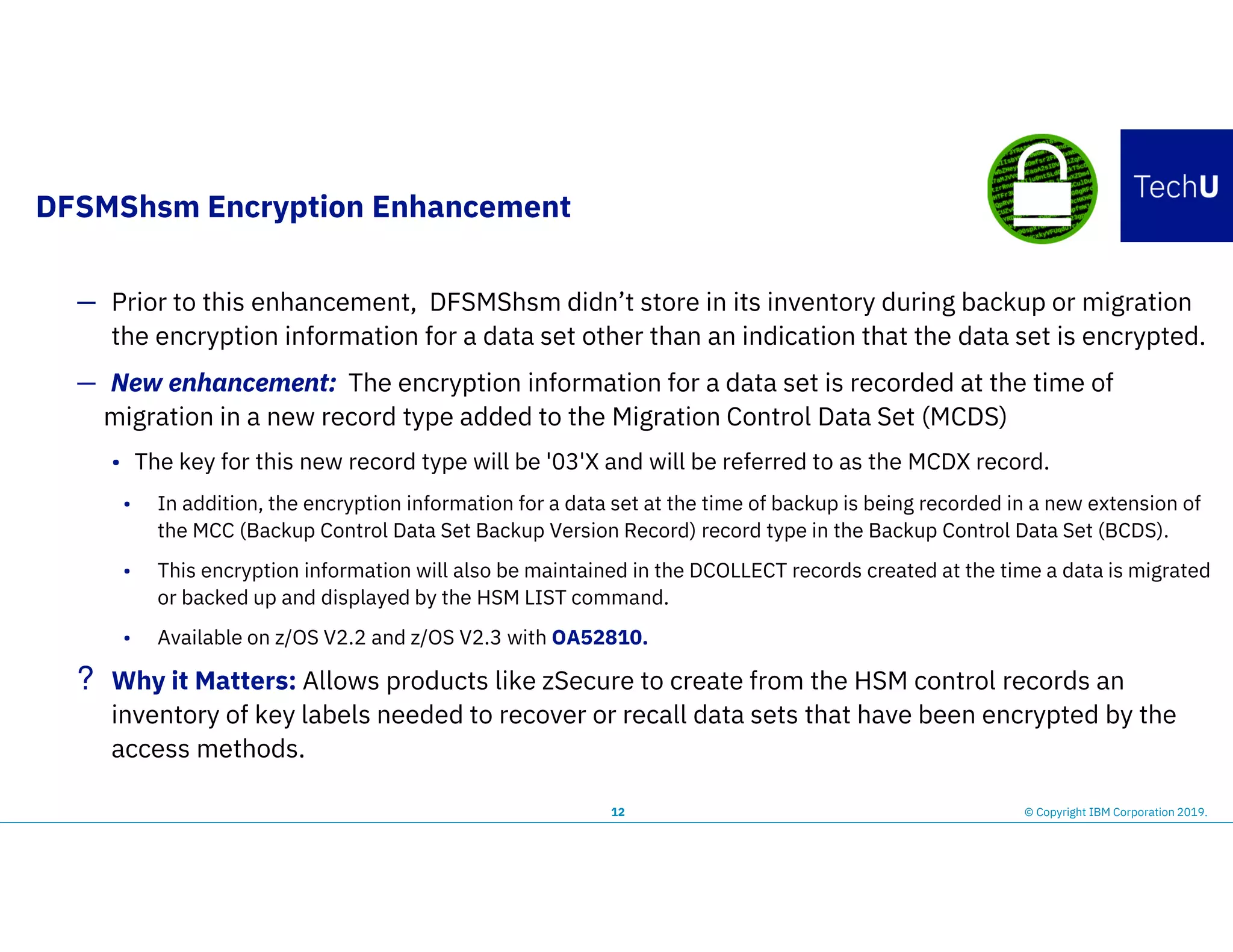 DFSMShsm Encryption Enhancement
12 © Copyright IBM Corporation 2019.
— Prior to this enhancement, DFSMShsm didn’t store in its inventory during backup or migration
the encryption information for a data set other than an indication that the data set is encrypted.
— New enhancement: The encryption information for a data set is recorded at the time of
migration in a new record type added to the Migration Control Data Set (MCDS)
• The key for this new record type will be '03'X and will be referred to as the MCDX record.
• In addition, the encryption information for a data set at the time of backup is being recorded in a new extension of
the MCC (Backup Control Data Set Backup Version Record) record type in the Backup Control Data Set (BCDS).
• This encryption information will also be maintained in the DCOLLECT records created at the time a data is migrated
or backed up and displayed by the HSM LIST command.
• Available on z/OS V2.2 and z/OS V2.3 with OA52810.
? Why it Matters: Allows products like zSecure to create from the HSM control records an
inventory of key labels needed to recover or recall data sets that have been encrypted by the
access methods.
 