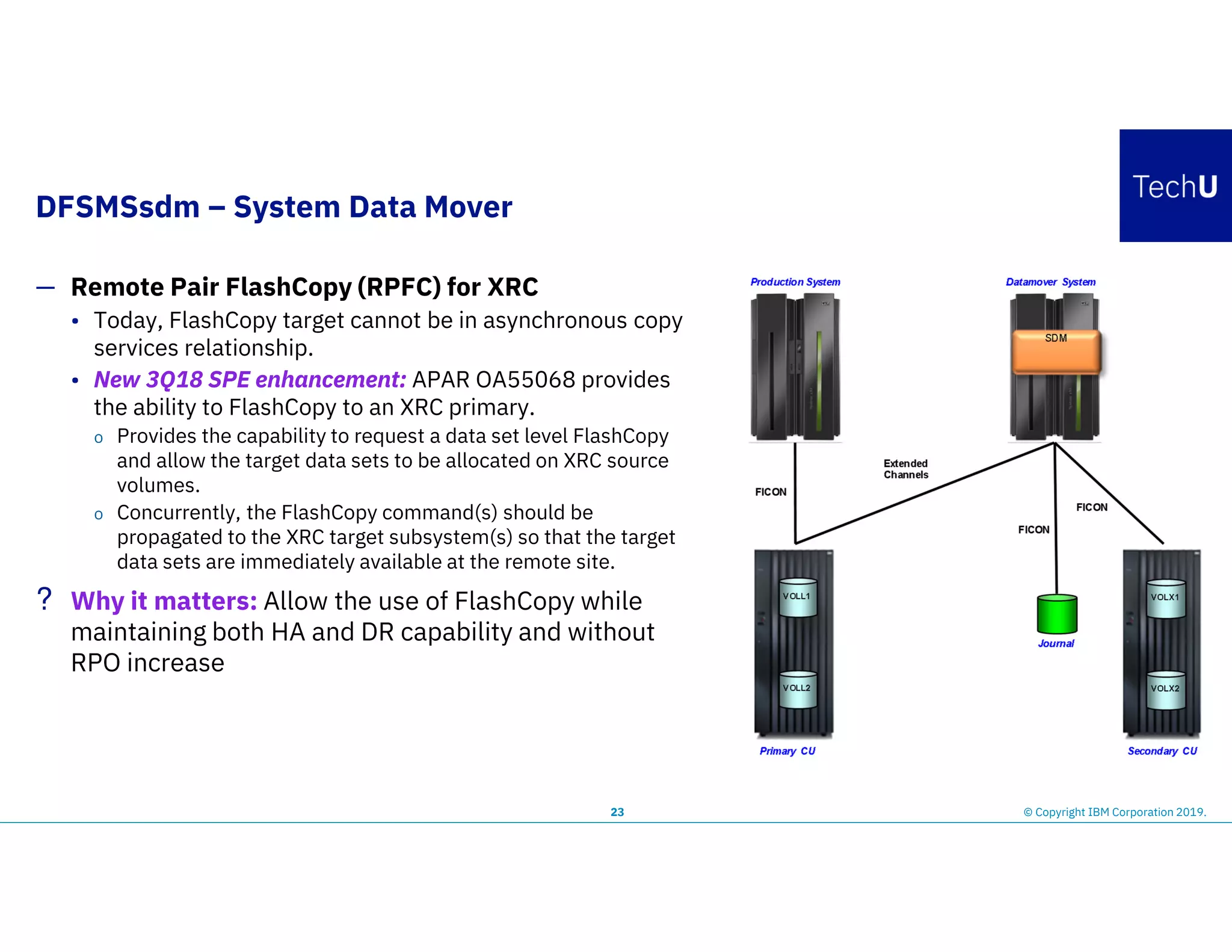 DFSMSsdm – System Data Mover
23
— Remote Pair FlashCopy (RPFC) for XRC
• Today, FlashCopy target cannot be in asynchronous copy
services relationship.
• New 3Q18 SPE enhancement: APAR OA55068 provides
the ability to FlashCopy to an XRC primary.
o Provides the capability to request a data set level FlashCopy
and allow the target data sets to be allocated on XRC source
volumes.
o Concurrently, the FlashCopy command(s) should be
propagated to the XRC target subsystem(s) so that the target
data sets are immediately available at the remote site.
? Why it matters: Allow the use of FlashCopy while
maintaining both HA and DR capability and without
RPO increase
© Copyright IBM Corporation 2019.
 