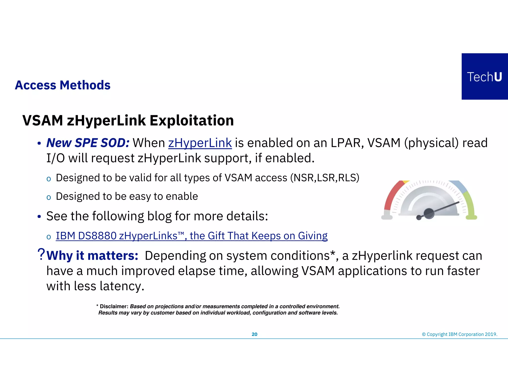 Access Methods
20 © Copyright IBM Corporation 2019.
VSAM zHyperLink Exploitation
• New SPE SOD: When zHyperLink is enabled on an LPAR, VSAM (physical) read
I/O will request zHyperLink support, if enabled.
o Designed to be valid for all types of VSAM access (NSR,LSR,RLS)
o Designed to be easy to enable
• See the following blog for more details:
o IBM DS8880 zHyperLinks™, the Gift That Keeps on Giving
?Why it matters: Depending on system conditions*, a zHyperlink request can
have a much improved elapse time, allowing VSAM applications to run faster
with less latency.
* Disclaimer: Based on projections and/or measurements completed in a controlled environment.
Results may vary by customer based on individual workload, configuration and software levels.
 