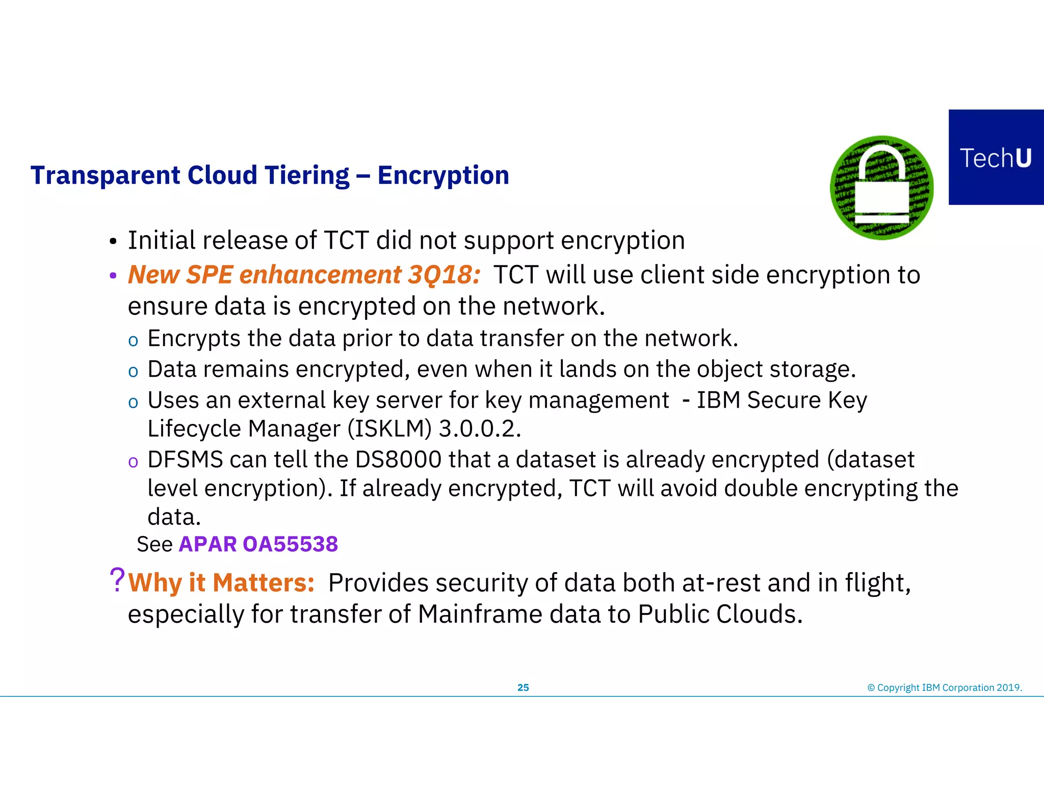 Transparent Cloud Tiering – Encryption
25
• Initial release of TCT did not support encryption
• New SPE enhancement 3Q18: TCT will use client side encryption to
ensure data is encrypted on the network.
o Encrypts the data prior to data transfer on the network.
o Data remains encrypted, even when it lands on the object storage.
o Uses an external key server for key management - IBM Secure Key
Lifecycle Manager (ISKLM) 3.0.0.2.
o DFSMS can tell the DS8000 that a dataset is already encrypted (dataset
level encryption). If already encrypted, TCT will avoid double encrypting the
data.
See APAR OA55538
?Why it Matters: Provides security of data both at-rest and in flight,
especially for transfer of Mainframe data to Public Clouds.
© Copyright IBM Corporation 2019.
 
