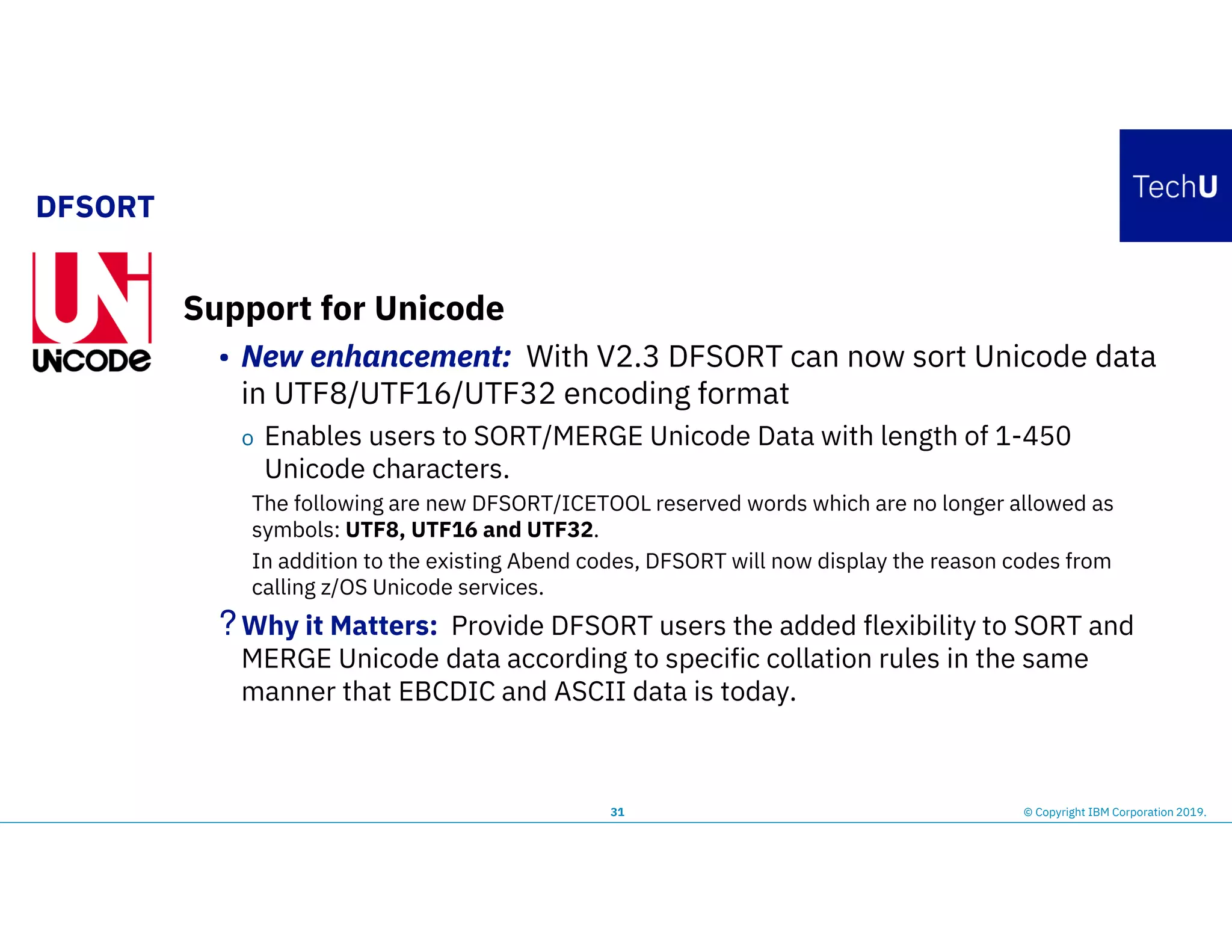 DFSORT
31 © Copyright IBM Corporation 2019.
Support for Unicode
• New enhancement: With V2.3 DFSORT can now sort Unicode data
in UTF8/UTF16/UTF32 encoding format
o Enables users to SORT/MERGE Unicode Data with length of 1-450
Unicode characters.
The following are new DFSORT/ICETOOL reserved words which are no longer allowed as
symbols: UTF8, UTF16 and UTF32.
In addition to the existing Abend codes, DFSORT will now display the reason codes from
calling z/OS Unicode services.
?Why it Matters: Provide DFSORT users the added flexibility to SORT and
MERGE Unicode data according to specific collation rules in the same
manner that EBCDIC and ASCII data is today.
 