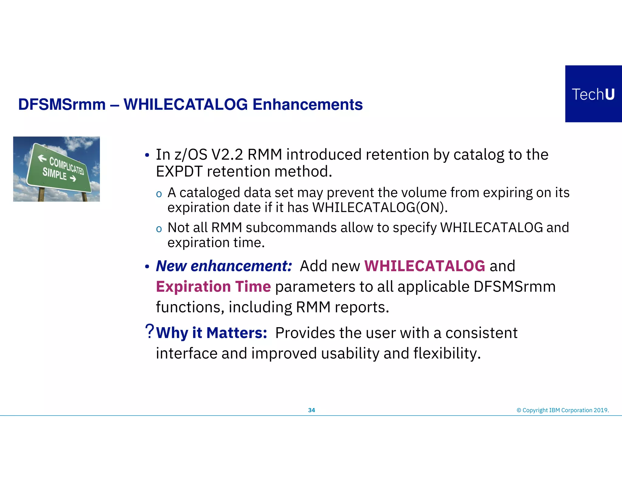 DFSMSrmm – WHILECATALOG Enhancements
34 © Copyright IBM Corporation 2019.
• In z/OS V2.2 RMM introduced retention by catalog to the
EXPDT retention method.
o A cataloged data set may prevent the volume from expiring on its
expiration date if it has WHILECATALOG(ON).
o Not all RMM subcommands allow to specify WHILECATALOG and
expiration time.
• New enhancement: Add new WHILECATALOG and
Expiration Time parameters to all applicable DFSMSrmm
functions, including RMM reports.
?Why it Matters: Provides the user with a consistent
interface and improved usability and flexibility.
 