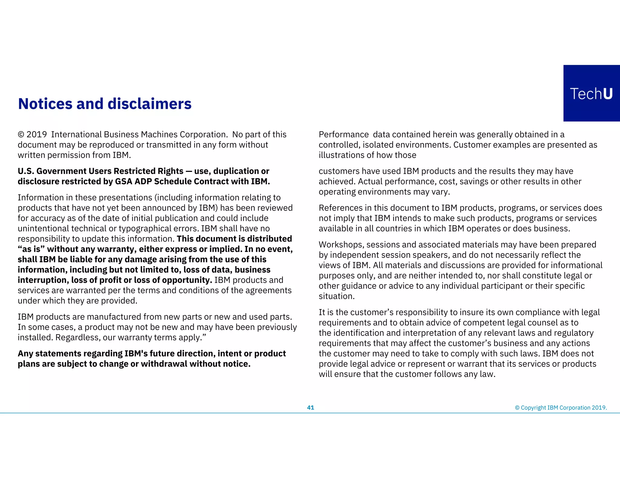Notices and disclaimers
© 2019 International Business Machines Corporation. No part of this
document may be reproduced or transmitted in any form without
written permission from IBM.
U.S. Government Users Restricted Rights — use, duplication or
disclosure restricted by GSA ADP Schedule Contract with IBM.
Information in these presentations (including information relating to
products that have not yet been announced by IBM) has been reviewed
for accuracy as of the date of initial publication and could include
unintentional technical or typographical errors. IBM shall have no
responsibility to update this information. This document is distributed
“as is” without any warranty, either express or implied. In no event,
shall IBM be liable for any damage arising from the use of this
information, including but not limited to, loss of data, business
interruption, loss of profit or loss of opportunity. IBM products and
services are warranted per the terms and conditions of the agreements
under which they are provided.
IBM products are manufactured from new parts or new and used parts.
In some cases, a product may not be new and may have been previously
installed. Regardless, our warranty terms apply.”
Any statements regarding IBM's future direction, intent or product
plans are subject to change or withdrawal without notice.
Performance data contained herein was generally obtained in a
controlled, isolated environments. Customer examples are presented as
illustrations of how those
customers have used IBM products and the results they may have
achieved. Actual performance, cost, savings or other results in other
operating environments may vary.
References in this document to IBM products, programs, or services does
not imply that IBM intends to make such products, programs or services
available in all countries in which IBM operates or does business.
Workshops, sessions and associated materials may have been prepared
by independent session speakers, and do not necessarily reflect the
views of IBM. All materials and discussions are provided for informational
purposes only, and are neither intended to, nor shall constitute legal or
other guidance or advice to any individual participant or their specific
situation.
It is the customer’s responsibility to insure its own compliance with legal
requirements and to obtain advice of competent legal counsel as to
the identification and interpretation of any relevant laws and regulatory
requirements that may affect the customer’s business and any actions
the customer may need to take to comply with such laws. IBM does not
provide legal advice or represent or warrant that its services or products
will ensure that the customer follows any law.
41 © Copyright IBM Corporation 2019.
 
