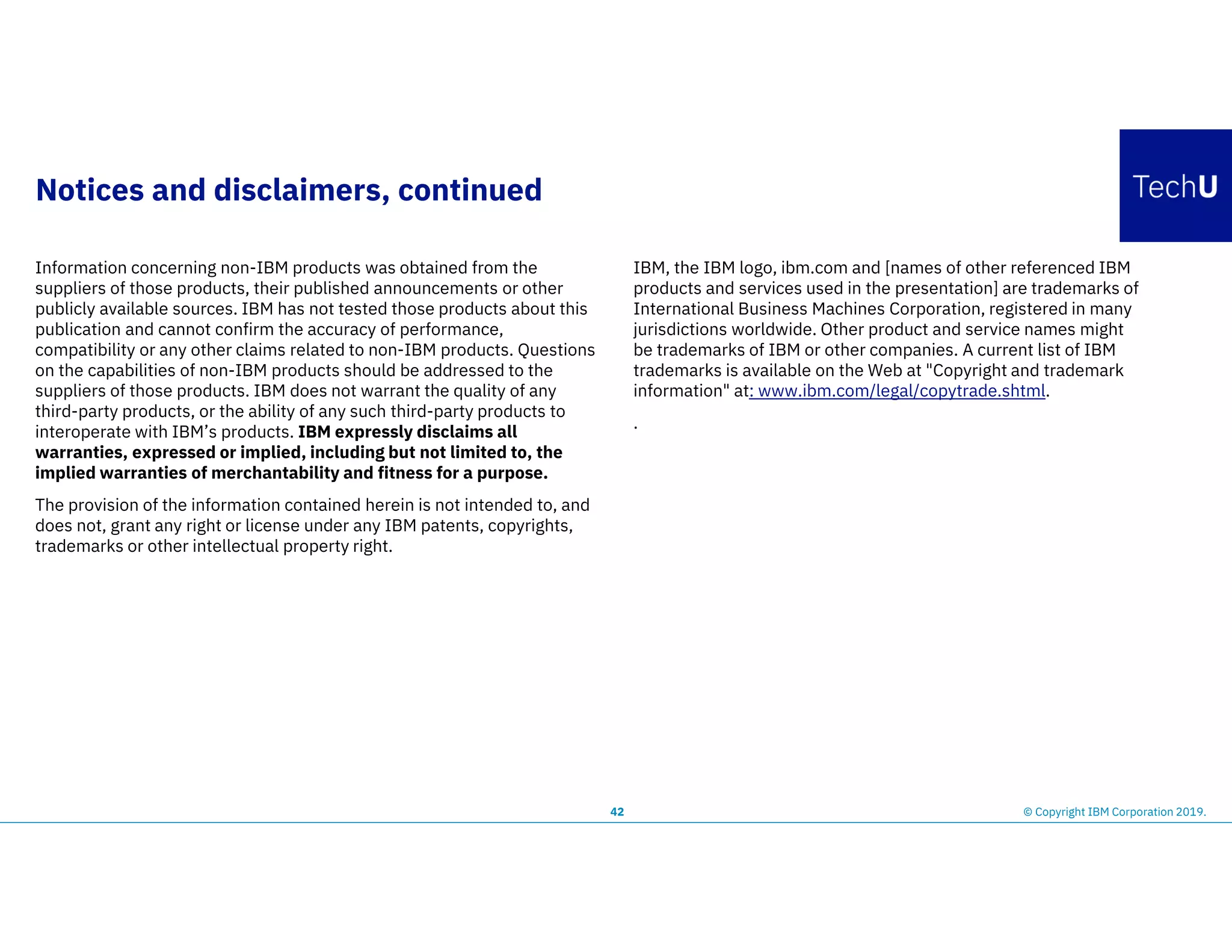 Notices and disclaimers, continued
Information concerning non-IBM products was obtained from the
suppliers of those products, their published announcements or other
publicly available sources. IBM has not tested those products about this
publication and cannot confirm the accuracy of performance,
compatibility or any other claims related to non-IBM products. Questions
on the capabilities of non-IBM products should be addressed to the
suppliers of those products. IBM does not warrant the quality of any
third-party products, or the ability of any such third-party products to
interoperate with IBM’s products. IBM expressly disclaims all
warranties, expressed or implied, including but not limited to, the
implied warranties of merchantability and fitness for a purpose.
The provision of the information contained herein is not intended to, and
does not, grant any right or license under any IBM patents, copyrights,
trademarks or other intellectual property right.
IBM, the IBM logo, ibm.com and [names of other referenced IBM
products and services used in the presentation] are trademarks of
International Business Machines Corporation, registered in many
jurisdictions worldwide. Other product and service names might
be trademarks of IBM or other companies. A current list of IBM
trademarks is available on the Web at "Copyright and trademark
information" at: www.ibm.com/legal/copytrade.shtml.
.
42 © Copyright IBM Corporation 2019.
 