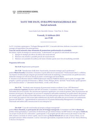 SAVE THE DATE, SVILUPPO MANAGERIALE 2011
                                 Social network

                               Luiss Guido Carli, Sala delle Colonne - Viale Pola, 12, Roma


                                            Venerdì, 11 febbraio 2011
                                                    ore 17.00

                                                  ****************************

La S.V. è invitata a partecipare a “Sviluppo Manageriale 2011”, il secondo talk show dedicato a raccontare a tutti i
manager ed imprenditori che parteciperanno
l’uso dei social network come strumento di promozione professionale e/o aziendale.
Sei relatori, esperti di strategie di comunicazione, si alterneranno con speech di venti minuti ciascuno per :
     o Spiegare le strategie più efficaci di utilizzo dei social network
     o Illustrare costi, benefici e possibili pericoli dei social network
     o Mostrare casi aziendali di eccellenza che hanno sfruttato queste nuove leve di marketing aziendale

Programma dell’evento

         Ore 16.30 Registrazione partecipanti

          Ore 17.00 “Introduzione al talk show: Social media, strumento strategico per la professione.”
parlerà Mauro Facondo, Consulente e formatore, fa parte della rete di comunicatori “Professionisti Liberi” e collabora
con imprese ed istituzioni per integrare gli strumenti tradizionali di marketing e comunicazione con quelli innovativi,
definendo strategie sul web 2.0 ed attività di analisi e monitoraggio dei Social Media.
E’ docente in Luiss Business School e FERPI (Federazione relazioni Pubbliche Italiana ) per la quale, da maggio 2009
progetta e gestisce giornate di formazione a Milano, Torino, Bologna, Roma dal titolo “Social media: spunti operativi
per le relazioni esterne” e “Laboratorio Social Media , rivolte a oltre 190 soci.


          Ore 17.30 “Facebook come strumento di promozione turistica eccellente: il caso APT Maremma”
parlerà Francesco Tapinassi, Direttore dell’APT di Grosseto, è consulente e docente di marketing e comunicazione
nell’ambito dei servizi turistici. Ha concretizzato esperienze significative con società di gestione, uffici di promozione del
territorio ed enti parco. Ha integrato con successo le competenze nell’ambito marketing con quelle relative alla gestione
dei sistemi qualità e all’utilizzazione delle balance score card nella gestione operativa turistica diventando conosciuto
per lo studio dei sistemi di rilevazione della soddisfazione del cliente nell’ambito dei servizi turistici nel cambiamento
generato dal WEB 2.0 e approfondendo le connessioni tra il Customer Relationship Management e il marketing
relazionale nell’ambito della comunicazione di una enterprise 2.0



          Ore 18.00 “ L’uso dei social media nel proprio sviluppo manageriale”
parlerà Marco Sbardella, ex partecipante del corso di Sviluppo manageriale. Co-fondatore nel 2000 di Skuola.net,
portale, testata giornalistica e community di riferimento per gli studenti italiani, nel 2007 fonda la web agency Glubit srl,
ove ricopre il ruolo di CEO, realizzando e partecipando a vari progetti speciali sulla sicurezza dei minori in rete; Nel
2010, insieme a un fondo di venture capital, lancia la start-up Skuola Network srl con sedi a Torino e Roma, la cui
principale mission è offrire strumenti e servizi innovativi agli studenti, ricoprendo il ruolo di VP and Head of Marketing
& Business Development.
 