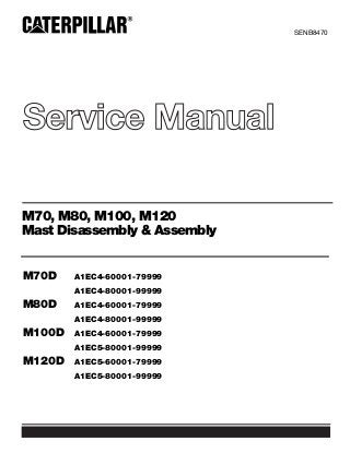 Service Manual
SENB8470
M70, M80, M100, M120
Mast Disassembly & Assembly
M70D A1EC4-60001-79999
A1EC4-80001-99999
M80D A1EC4-60001-79999
A1EC4-80001-99999
M100D A1EC4-60001-79999
A1EC5-80001-99999
M120D A1EC5-60001-79999
A1EC5-80001-99999
 