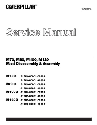 Service Manual
SENB8470
M70, M80, M100, M120
Mast Disassembly & Assembly
M70D A1EC4-60001-79999
A1EC4-80001-99999
M80D A1EC4-60001-79999
A1EC4-80001-99999
M100D A1EC4-60001-79999
A1EC5-80001-99999
M120D A1EC5-60001-79999
A1EC5-80001-99999
 