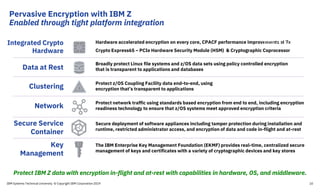 Broadly protect Linux file systems and z/OS data sets using policy controlled encryption
that is transparent to applications and databasesData at Rest
Integrated Crypto
Hardware
Hardware accelerated encryption on every core, CPACF performance improvements of 7x
Crypto Express6S – PCIe Hardware Security Module (HSM) & Cryptographic Coprocessor
Protect z/OS Coupling Facility data end-to-end, using
encryption that’s transparent to applicationsClustering
Protect network traffic using standards based encryption from end to end, including encryption
readiness technology to ensure that z/OS systems meet approved encryption criteriaNetwork
Secure deployment of software appliances including tamper protection during installation and
runtime, restricted administrator access, and encryption of data and code in-flight and at-rest
Secure Service
Container
10
The IBM Enterprise Key Management Foundation (EKMF) provides real-time, centralized secure
management of keys and certificates with a variety of cryptographic devices and key stores
Key
Management
z14
Unrivaled data
protection
Protect IBM Z data with encryption in-flight and at-rest with capabilities in hardware, OS, and middleware.
IBM Systems Technical University © Copyright IBM Corporation 2019
Pervasive Encryption with IBM Z
Enabled through tight platform integration
 