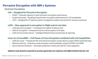 z14 -- Designed for Pervasive Encryption
• CPACF – Dramatic advance in bulk symmetric encryption performance
• Crypto Express6s – Doubling of asymmetric encryption performance for TLS handshakes
• CFCC – Designed for CF data encryption (wrapped encryption key stored for recovery scenarios)
z/OS -- New approach to encryption in-flight and at-rest data
• z/OS data set encryption – Transparent encryption of data at-rest
• z/OS CF encryption –Transparent end-to-end encryption of CF data
• z/OS Communication Server - Intelligent Network Security discovery & reporting
Linux on z/LinuxONE -- Full Power of Linux Ecosystem combined with z14 Capabilities
• LUKS dm-crypt – Transparent file and volume encryption using industry unique CPACF protected-keys
• Network Security – Enterprise scale encryption and handshakes using z14 CPACF and SIMD
• Secure Service Container – Automatic protection of data and code for virtual appliance
Software-only elements expected on previous generation of z Systems with differentiated value for z14
Pervasive Encryption with IBM z Systems
IBM Systems Technical University © Copyright IBM Corporation 2019
Technical Foundation
11
 
