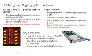 z14 Integrated Cryptographic Hardware
IBM Systems Technical University © Copyright IBM Corporation 2019 13
CP Assist for Cryptographic Functions
(CPACF)
• Hardware accelerated encryption on every
microprocessor core
• Performance improvements of up to 7x for
selective encryption modes
Suited for high speed bulk symmetric encryption
Crypto Express6S
• Next generation PCIe Hardware Security Module
(HSM)
• Performance improvements up to 2x
• Industry leading FIPS 140-2 Level 4 Certification
Design
Suited for high value transactions, key protection
and asymmetric acceleration
Why is it valuable:
• More performance = lower latency + less CPU
overhead for encryption operations
• Highest level of protection available for
encryption keys
• Industry exclusive “protected key” encryption
 