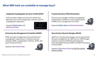 What IBM tools are available to manage keys?
Enterprise Key Management Foundation (EKMF)
EKMF securely manages keys and certificates for
cryptographic coprocessors, hardware security
modules (HSM), cryptographic software, ATMs, and
point of sale terminals.
Supports Operational Keys
Trusted Key Entry (TKE) Workstation
TKE securely manages multiple Cryptographic
Coprocessors and keys on various generations
of IBM Z from a single point of control.
Supports Master Keys and Operational Keys
Security Key Lifecycle Manager (SKLM)
SKLM v2.7 provides key storage, key serving and key
lifecycle management for IBM and non-IBM storage
solutions using the OASIS Key Management
Interoperability Protocol (KMIP) and IBM Proprietary
Protocol (IPP).
Supports Operational Keys for Self Encrypting
Devices (SEDs)
Integrated Cryptographic Services Facility (ICSF)
ICSF provides callable services and utilities that
generate, store, and manage keys, and also perform
cryptographic operations.
Supports Master Keys and
Operational Keys
IBM Systems Technical University © Copyright IBM Corporation 2019 15
 