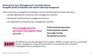 Enterprise Key Management Considerations
Encryption of data at enterprise scale requires robust key management
The current key management landscape can be characterized by clients who have …
… already deployed an enterprise key management solution
… developed a self-built key management solution
… not deployed an enterprise key management solution
• Policy based key generation
• Policy based key rotation
• Key usage tracking
• Key backup & recovery
Key management for
pervasive encryption must
provide …
The IBM Enterprise Key Management Foundation (EKMF) provides real-time, centralized
secure management of keys and certificates in an enterprise with a variety of
cryptographic devices and key stores.
EKMF
IBM Systems Technical University © Copyright IBM Corporation 2019 16
 