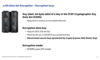 z/OS Data Set Encryption – Encryption keys
Key label: 64-byte label of a key in the ICSF Cryptographic Key
Data Set (CKDS)
• Required to access an encrypted data set
Encryption data key:
• Require AES-256 bit key
• Must be set up in CSFKEYS as a protected key
• Recommend secure keys (protected by Crypto Express AES Master Key)
Encryption mode:
• DFSMS uses XTS mode
IBM Systems Technical University © Copyright IBM Corporation 2019 19
 