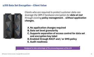 z/OS Data Set Encryption – Client Value
IBM Systems Technical University © Copyright IBM Corporation 2019 20
Clients who are required to protect customer data can
leverage the IBM Z hardware encryption for data at rest
through existing policy management… without application
changes.
A.No application changes required
B.Data set level granularity
C. Supports separation of access control for data set
and encryption key label
D.Enabled through RACF and / or SMS policy
E. Audit readiness
Designed to take advantage of the processing power of the z14
 