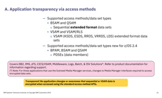 A. Application transparency via access methods
IBM Systems Technical University © Copyright IBM Corporation 2019 21
— Supported access methods/data set types
• BSAM and QSAM
o Sequential extended format data sets
• VSAM and VSAM/RLS
o VSAM (KSDS, ESDS, RRDS, VRRDS, LDS) extended format data
sets
— Supported access methods/data set types new for z/OS 2.4
• BPAM, BSAM and QSAM
o PDSEs (data members)
Transparent! No application changes or awareness that sequential or VSAM data is
encrypted when accessed using the standard access method APIs.
Covers DB2, IMS, zFS, CICS/VSAM, Middleware, Logs, Batch, & ISV Solutions*. Refer to product documentation for
information regarding support.
(*) Note: For those applications that use the licensed Media Manager services, changes to Media Manager interfaces required to access
encrypted data sets.
 