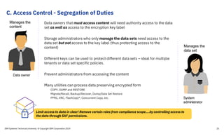 C. Access Control - Segregation of Duties
IBM Systems Technical University © Copyright IBM Corporation 2019 23
Data owners that must access content will need authority access to the data
set as well as access to the encryption key label
Storage administrators who only manage the data sets need access to the
data set but not access to the key label (thus protecting access to the
content)
Different keys can be used to protect different data sets – ideal for multiple
tenants or data set specific policies.
Prevent administrators from accessing the content
Many utilities can process data preserving encrypted form
COPY, DUMP and RESTORE
Migrate/Recall, Backup/Recover, Dump/Data Set Restore
PPRC, XRC, FlashCopy®, Concurrent Copy, etc.
Data owner
Manages the
content
Limit access to data in clear! Remove certain roles from compliance scope….by controlling access to
the data through SAF permissions.
System
administrator
Manages the
data set
 