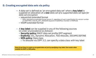 D. Creating encrypted data sets via policy
IBM Systems Technical University © Copyright IBM Corporation 2019 24
— A data set is defined as ‘an encrypted data set’ when a key label is
supplied on allocation of a new data set of a supported data set type for
data set encryption
• sequential extended format
o Note: Allocated as extended format version 2, regardless of user's specification for version number
on DSNTYPE or the PS_EXT_VERSION keyword in IGDSMSxx member in PARMLIB.
• VSAM extended format
— A key label can be supplied in any of the following sources
(in order of precedence as follows):
• Security policy: RACF data set profile DFP segment
• Explicity: JCL, Dynamic Allocation, TSO Allocate, IDCAMS DEFINE
• SMS policy: Data class
o To allocate via ISPF 3.2, can specify a data class with key label
Ease of use! Easy to create an encrypted data set just by specifying a key label. Even easier when
enabled via RACF or SMS policy.
 