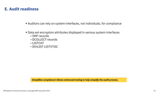 E. Audit readiness
IBM Systems Technical University © Copyright IBM Corporation 2019 25
 Auditors can rely on system interfaces, not individuals, for compliance
 Data set encryption attributes displayed in various system interfaces
–SMF records
–DCOLLECT records
–LISTCAT
–IEHLIST LISTVTOC
Simplifies compliance! Allows enhanced tooling to help simplify the audit process.
 
