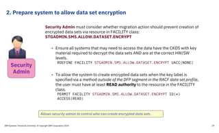 2. Prepare system to allow data set encryption
IBM Systems Technical University © Copyright IBM Corporation 2019 29
Security Admin must consider whether migration action should prevent creation of
encrypted data sets via resource in FACILITY class:
STGADMIN.SMS.ALLOW.DATASET.ENCRYPT
• Ensure all systems that may need to access the data have the CKDS with key
material required to decrypt the data sets AND are at the correct HW/SW
levels.
RDEFINE FACILITY STGADMIN.SMS.ALLOW.DATASET.ENCRYPT UACC(NONE)
• To allow the system to create encrypted data sets when the key label is
specified via a method outside of the DFP segment in the RACF data set profile,
the user must have at least READ authority to the resource in the FACILITY
class.
PERMIT FACILITY STGADMIN.SMS.ALLOW.DATASET.ENCRYPT ID(*)
ACCESS(READ)
Allows security admin to control who can create encrypted data sets.
Security
Admin
 