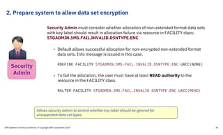 2. Prepare system to allow data set encryption
IBM Systems Technical University © Copyright IBM Corporation 2019 30
Security Admin must consider whether allocation of non-extended format data sets
with key label should result in allocation failure via resource in FACILITY class:
STGADMIN.SMS.FAIL.INVALID.DSNTYPE.ENC
• Default allows successful allocation for non-encrypted non-extended format
data sets. Info message is issued in this case.
RDEFINE FACILITY STGADMIN.SMS.FAIL.INVALID.DSNTYPE.ENC UACC(NONE)
• To fail the allocation, the user must have at least READ authority to the
resource in the FACILITY class.
RALTER FACILITY STGADMIN.SMS.FAIL.INVALID.DSNTYPE.ENC UACC(READ)
Allows security admin to control whether key label should be ignored for
unsupported data set types.
Security
Admin
 