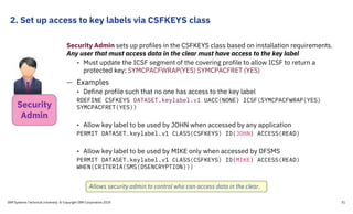 2. Set up access to key labels via CSFKEYS class
IBM Systems Technical University © Copyright IBM Corporation 2019 31
Security Admin sets up profiles in the CSFKEYS class based on installation requirements.
Any user that must access data in the clear must have access to the key label
• Must update the ICSF segment of the covering profile to allow ICSF to return a
protected key: SYMCPACFWRAP(YES) SYMCPACFRET (YES)
— Examples
• Define profile such that no one has access to the key label
RDEFINE CSFKEYS DATASET.keylabel.v1 UACC(NONE) ICSF(SYMCPACFWRAP(YES)
SYMCPACFRET(YES))
• Allow key label to be used by JOHN when accessed by any application
PERMIT DATASET.keylabel.v1 CLASS(CSFKEYS) ID(JOHN) ACCESS(READ)
• Allow key label to be used by MIKE only when accessed by DFSMS
PERMIT DATASET.keylabel.v1 CLASS(CSFKEYS) ID(MIKE) ACCESS(READ)
WHEN(CRITERIA(SMS(DSENCRYPTION)))
Allows security admin to control who can access data in the clear.
Security
Admin
 