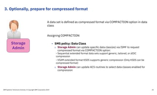 3. Optionally, prepare for compressed format
A data set is defined as compressed format via COMPACTION option in data
class
Assigning COMPACTION
• SMS policy: Data Class
o Storage Admin can update specific data class(es) via ISMF to request
compressed format via COMPACTION option:
- Sequential extended format data sets support generic, tailored, or zEDC
compression
- VSAM extended format KSDS supports generic compression (Only KSDS can be
compressed format)
o Storage Admin can update ACS routines to select data classes enabled for
compression
IBM Systems Technical University © Copyright IBM Corporation 2019 34
Storage
Admin
 