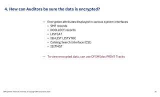 4. How can Auditors be sure the data is encrypted?
IBM Systems Technical University © Copyright IBM Corporation 2019 36
— Encryption attributes displayed in various system interfaces
• SMF records
• DCOLLECT records
• LISTCAT
• IEHLIST LISTVTOC
• Catalog Search Interface (CSI)
• ISITMGT
— To view encrypted data, can use DFSMSdss PRINT Tracks
 