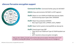 zSecure Pervasive encryption support
Command Verifier: Command Verifier policy for DATAKEY
Admin: Easy administration DATAKEY on DFP segment
Audit: Report on non-VSAM and VSAM data sets key labels
• Extend existing report types DSN / SENSDSN
Audit: Report key protection CSFKEYS
• New report types ICSF_SYMKEY, ICSF_PUBKEY
Audit: Report which systems sharing DASD can decrypt ds
Audit: Extend report type SMF
• Type 14/15 non-VSAM and Type 62 VSAM keylabel use
• ICSF
• zERT records to show encryption strengths
zSecure also collects, formats and enriches data set encryption information that is sent
to SIEMs including IBM QRadar® for enhanced enterprise-wide security intelligence.
IBM Systems Technical University © Copyright IBM Corporation 2019 37
 