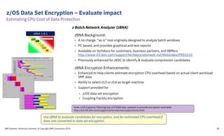 z/OS Data Set Encryption – Evaluate impact
IBM Systems Technical University © Copyright IBM Corporation 2019 38
zBNA Background:
• A no charge, “as is” tool originally designed to analyze batch windows
• PC based, and provides graphical and text reports
• Available on techdocs for customers, business partners, and IBMers
http://www-03.ibm.com/support/techdocs/atsmastr.nsf/WebIndex/PRS5132
• Previously enhanced for zEDC to identify & evaluate compression candidates
zBNA Encryption Enhancements:
• Enhanced to help clients estimate encryption CPU overhead based on actual client workload
SMF data
• Ability to select z13 or z14 as target machine
• Support provided for
• z/OS data set encryption
• Coupling Facility encryption
z Batch Network Analyzer (zBNA)
zBNA 1.8.1
Note: z/OS Capacity Planning tool zCP3000 also updated to provide encryption estimates
http://w3-03.ibm.com/support/americas/wsc/cpsproducts.html
Use zBNA to evaluate candidates for encryption, and for estimated CPU overhead if
data sets converted to data set encryption.
Estimating CPU Cost of Data Protection
 