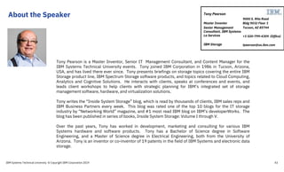 About the Speaker
43
Tony Pearson is a Master Inventor, Senior IT Management Consultant, and Content Manager for the
IBM Systems Technical University events. Tony joined IBM Corporation in 1986 in Tucson, Arizona,
USA, and has lived there ever since. Tony presents briefings on storage topics covering the entire IBM
Storage product line, IBM Spectrum Storage software products, and topics related to Cloud Computing,
Analytics and Cognitive Solutions. He interacts with clients, speaks at conferences and events, and
leads client workshops to help clients with strategic planning for IBM’s integrated set of storage
management software, hardware, and virtualization solutions.
Tony writes the “Inside System Storage” blog, which is read by thousands of clients, IBM sales reps and
IBM Business Partners every week. This blog was rated one of the top 10 blogs for the IT storage
industry by “Networking World” magazine, and #1 most read IBM blog on IBM’s developerWorks. The
blog has been published in series of books, Inside System Storage: Volume I through V.
Over the past years, Tony has worked in development, marketing and consulting for various IBM
Systems hardware and software products. Tony has a Bachelor of Science degree in Software
Engineering, and a Master of Science degree in Electrical Engineering, both from the University of
Arizona. Tony is an inventor or co-inventor of 19 patents in the field of IBM Systems and electronic data
storage.
9000 S. Rita Road
Bldg 9032 Floor 1
Tucson, AZ 85744
+1 520-799-4309 (Office)
tpearson@us.ibm.com
Tony Pearson
Master Inventor
Senior Management
Consultant, IBM Systems
La Services
IBM Storage
IBM Systems Technical University © Copyright IBM Corporation 2019
 